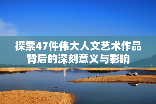 探索47件伟大人文艺术作品背后的深刻意义与影响