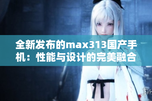 全新发布的max313国产手机：性能与设计的完美融合