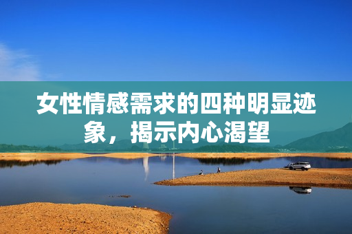 女性情感需求的四种明显迹象，揭示内心渴望