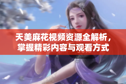 天美麻花视频资源全解析，掌握精彩内容与观看方式