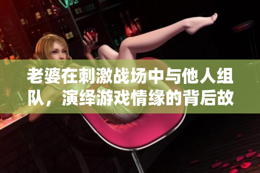 老婆在刺激战场中与他人组队，演绎游戏情缘的背后故事