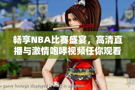 畅享NBA比赛盛宴，高清直播与激情咆哮视频任你观看