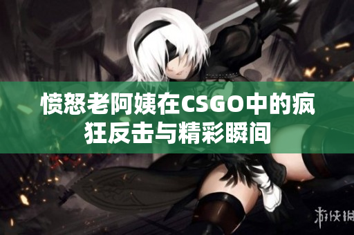 愤怒老阿姨在CSGO中的疯狂反击与精彩瞬间