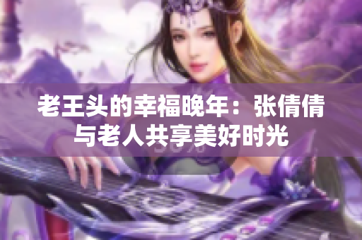 老王头的幸福晚年：张倩倩与老人共享美好时光