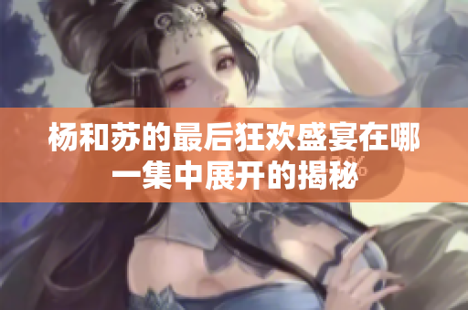 杨和苏的最后狂欢盛宴在哪一集中展开的揭秘