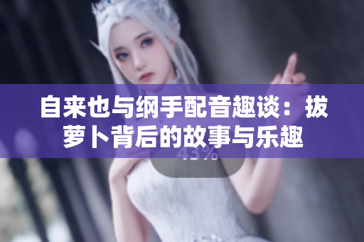 自来也与纲手配音趣谈：拔萝卜背后的故事与乐趣