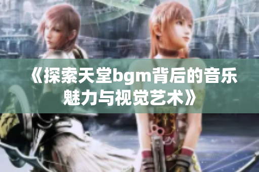 《探索天堂bgm背后的音乐魅力与视觉艺术》