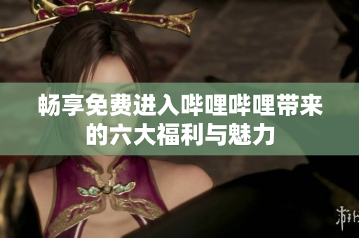 畅享免费进入哔哩哔哩带来的六大福利与魅力