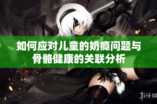 如何应对儿童的奶瘾问题与骨骼健康的关联分析