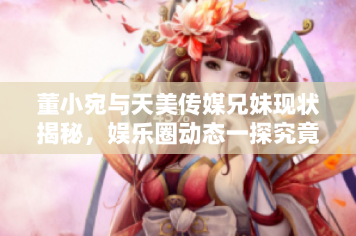 董小宛与天美传媒兄妹现状揭秘，娱乐圈动态一探究竟