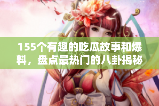 155个有趣的吃瓜故事和爆料，盘点最热门的八卦揭秘