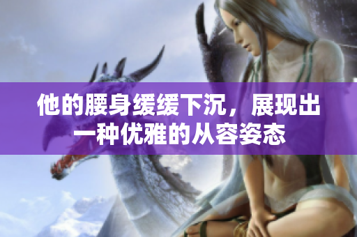 他的腰身缓缓下沉，展现出一种优雅的从容姿态