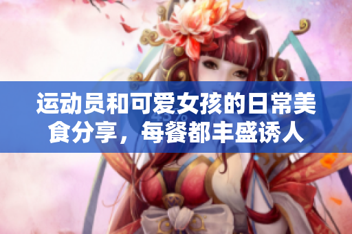 运动员和可爱女孩的日常美食分享，每餐都丰盛诱人