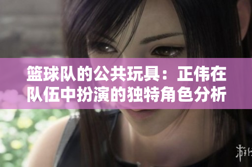 篮球队的公共玩具：正伟在队伍中扮演的独特角色分析