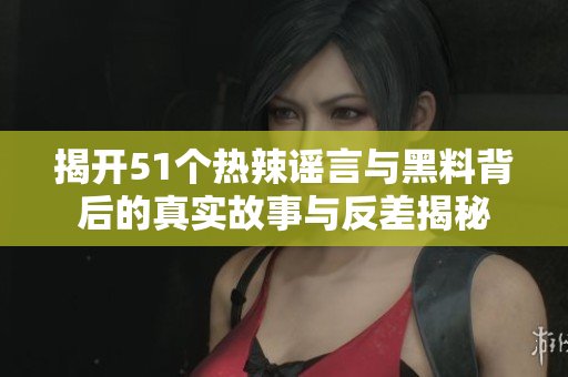 揭开51个热辣谣言与黑料背后的真实故事与反差揭秘