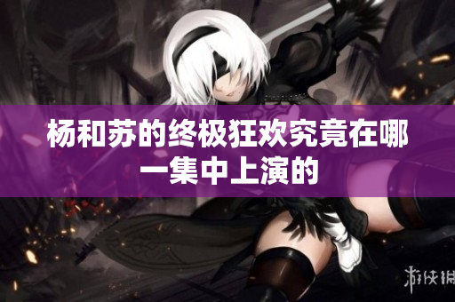 杨和苏的终极狂欢究竟在哪一集中上演的