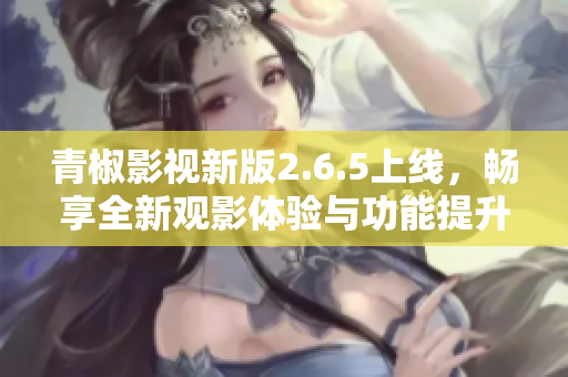 青椒影视新版2.6.5上线，畅享全新观影体验与功能提升