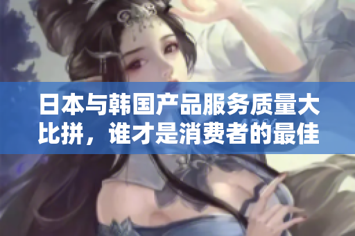 日本与韩国产品服务质量大比拼，谁才是消费者的最佳选择