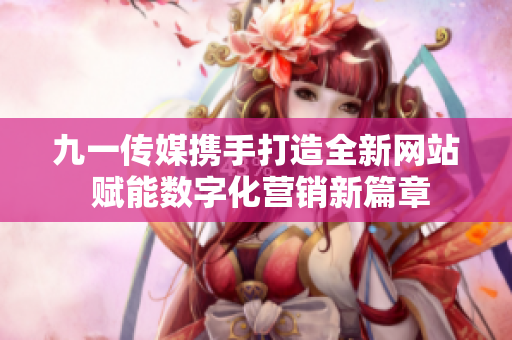 九一传媒携手打造全新网站 赋能数字化营销新篇章