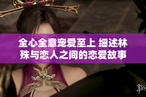 全心全意宠爱至上 细述林殊与恋人之间的恋爱故事