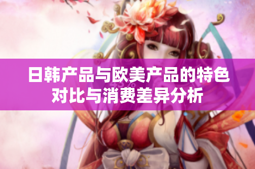 日韩产品与欧美产品的特色对比与消费差异分析