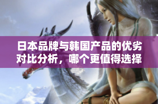 日本品牌与韩国产品的优劣对比分析，哪个更值得选择？