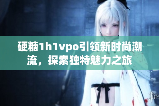 硬糖1h1vpo引领新时尚潮流，探索独特魅力之旅