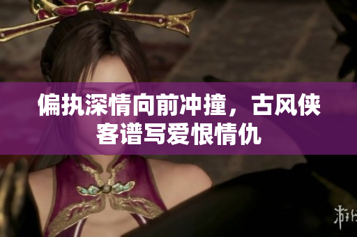 偏执深情向前冲撞，古风侠客谱写爱恨情仇