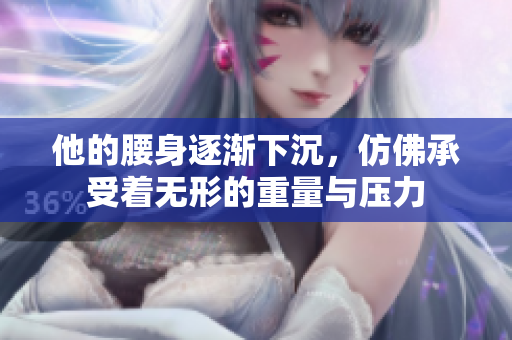 他的腰身逐渐下沉，仿佛承受着无形的重量与压力