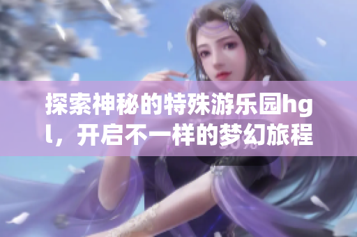 探索神秘的特殊游乐园hgl，开启不一样的梦幻旅程