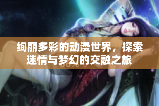 绚丽多彩的动漫世界，探索迷情与梦幻的交融之旅