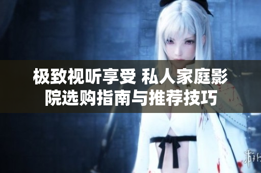 极致视听享受 私人家庭影院选购指南与推荐技巧