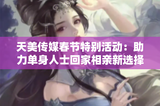 天美传媒春节特别活动：助力单身人士回家相亲新选择