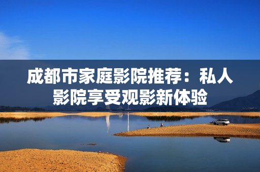 成都市家庭影院推荐：私人影院享受观影新体验