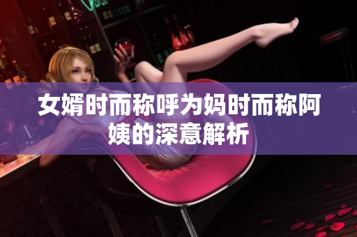 女婿时而称呼为妈时而称阿姨的深意解析