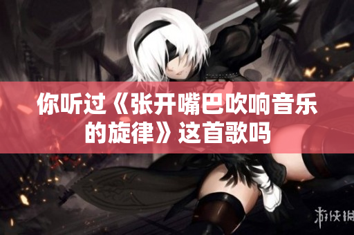 你听过《张开嘴巴吹响音乐的旋律》这首歌吗