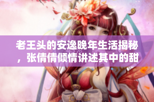 老王头的安逸晚年生活揭秘，张倩倩倾情讲述其中的甜蜜瞬间