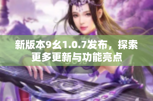 新版本9幺1.0.7发布，探索更多更新与功能亮点