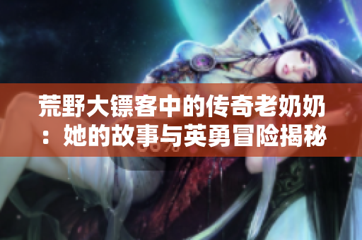 荒野大镖客中的传奇老奶奶：她的故事与英勇冒险揭秘