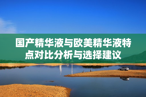 国产精华液与欧美精华液特点对比分析与选择建议