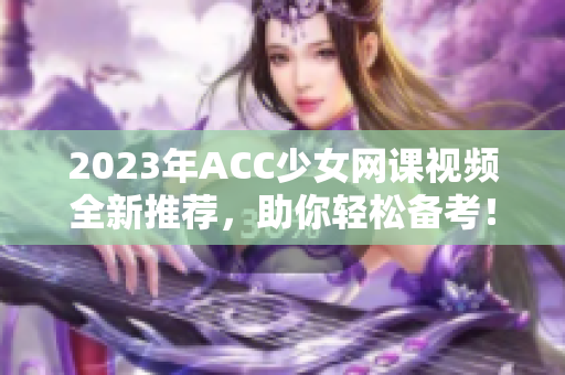 2023年ACC少女网课视频全新推荐，助你轻松备考！
