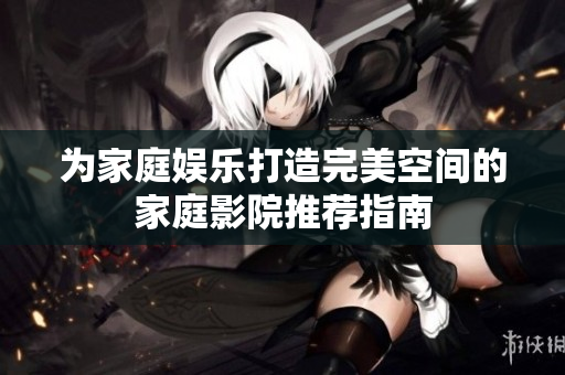 为家庭娱乐打造完美空间的家庭影院推荐指南
