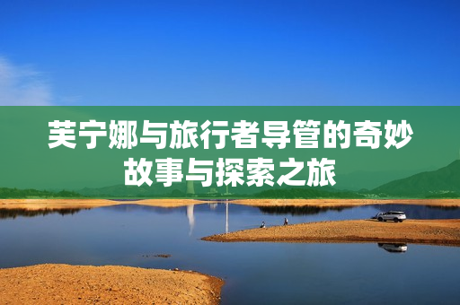 芙宁娜与旅行者导管的奇妙故事与探索之旅