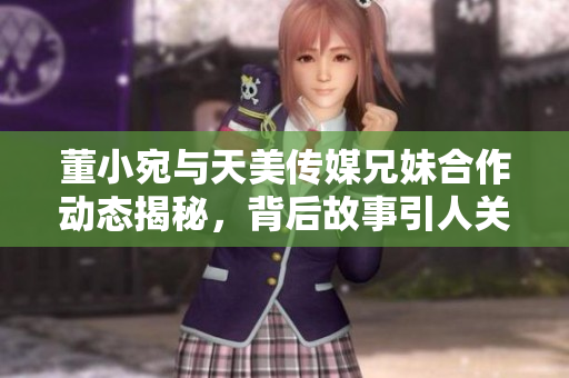 董小宛与天美传媒兄妹合作动态揭秘，背后故事引人关注