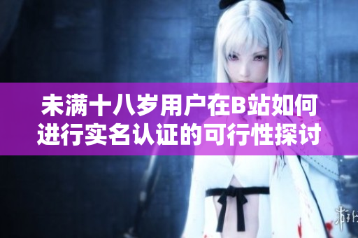 未满十八岁用户在B站如何进行实名认证的可行性探讨