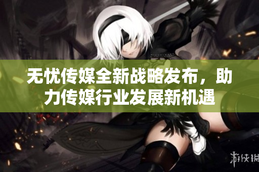 无忧传媒全新战略发布，助力传媒行业发展新机遇