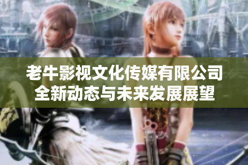 老牛影视文化传媒有限公司全新动态与未来发展展望