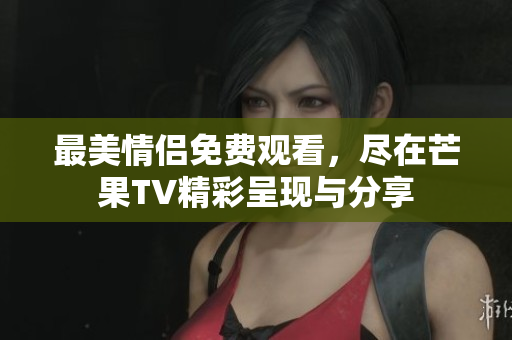 最美情侣免费观看，尽在芒果TV精彩呈现与分享