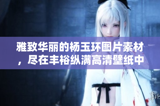 雅致华丽的杨玉环图片素材，尽在丰裕纵满高清壁纸中