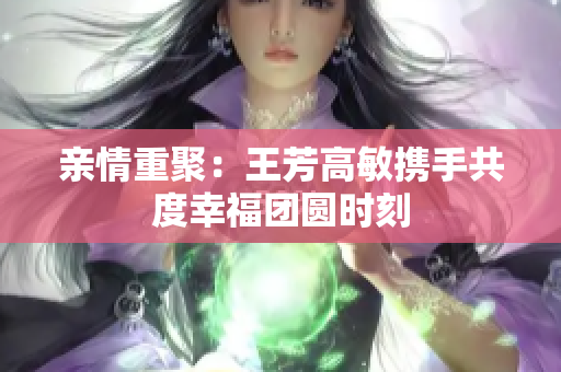 亲情重聚：王芳高敏携手共度幸福团圆时刻